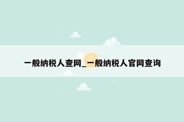 一般纳税人查网_一般纳税人官网查询