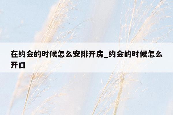 在约会的时候怎么安排开房_约会的时候怎么开口