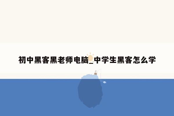 初中黑客黑老师电脑_中学生黑客怎么学