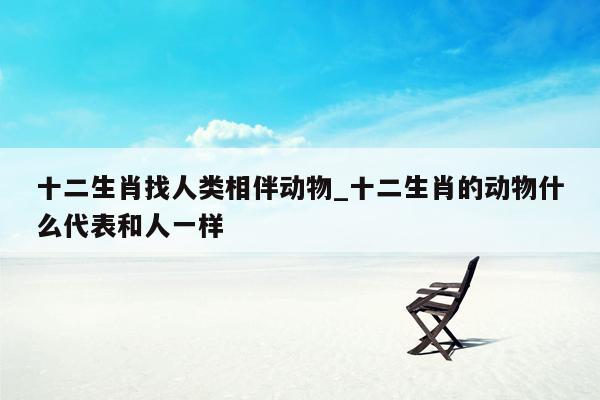 十二生肖找人类相伴动物_十二生肖的动物什么代表和人一样