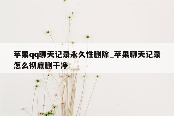 苹果qq聊天记录永久性删除_苹果聊天记录怎么彻底删干净