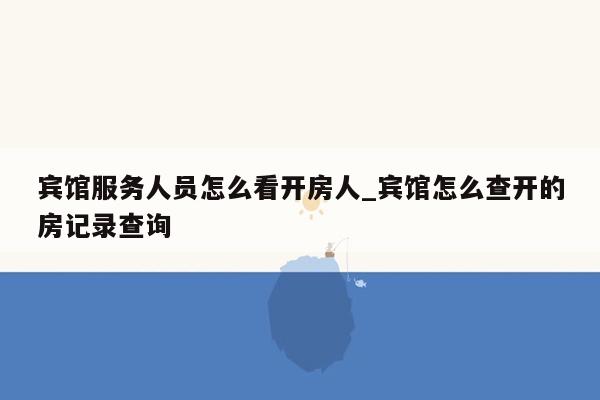 宾馆服务人员怎么看开房人_宾馆怎么查开的房记录查询