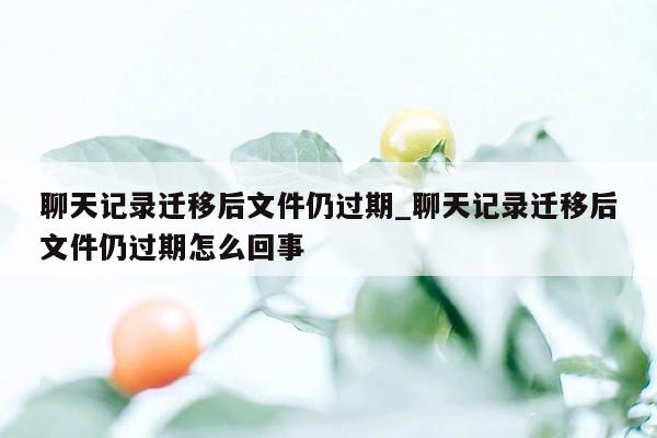 聊天记录迁移后文件仍过期_聊天记录迁移后文件仍过期怎么回事