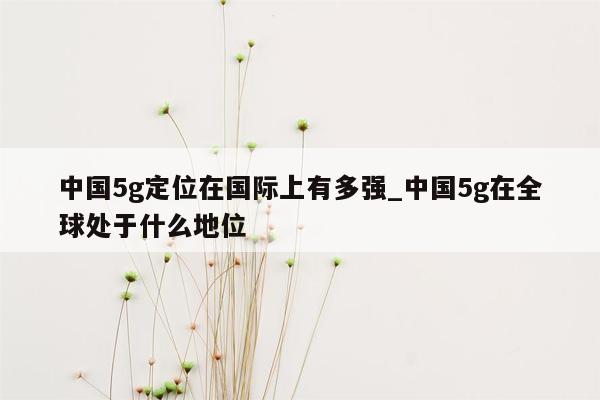 中国5g定位在国际上有多强_中国5g在全球处于什么地位