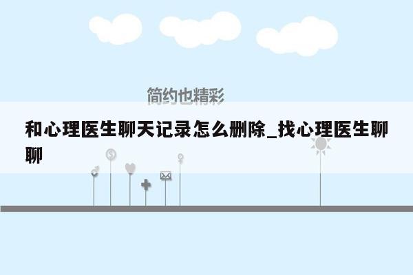 和心理医生聊天记录怎么删除_找心理医生聊聊