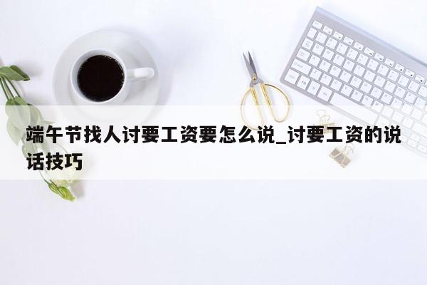 端午节找人讨要工资要怎么说_讨要工资的说话技巧