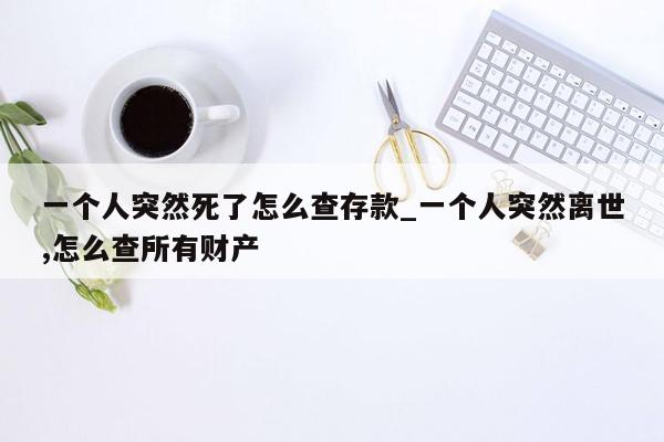 一个人突然死了怎么查存款_一个人突然离世,怎么查所有财产