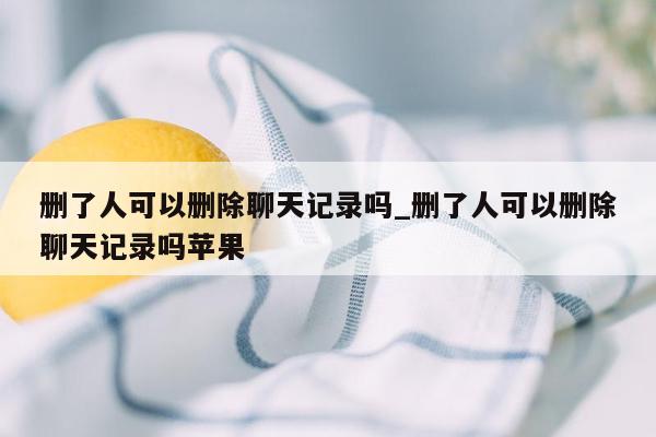 删了人可以删除聊天记录吗_删了人可以删除聊天记录吗苹果