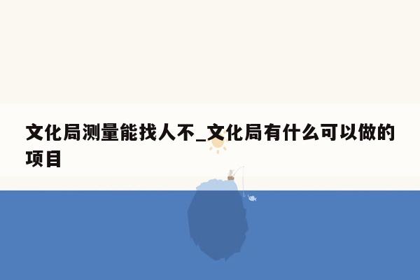 文化局测量能找人不_文化局有什么可以做的项目