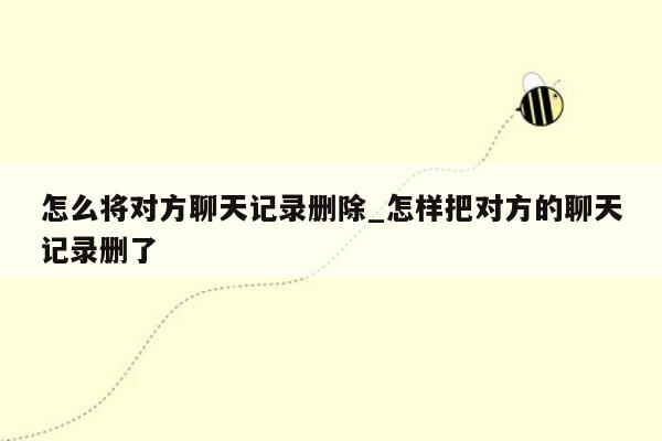 怎么将对方聊天记录删除_怎样把对方的聊天记录删了