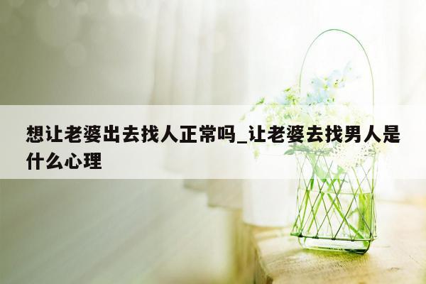 想让老婆出去找人正常吗_让老婆去找男人是什么心理