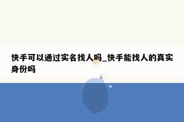 快手可以通过实名找人吗_快手能找人的真实身份吗