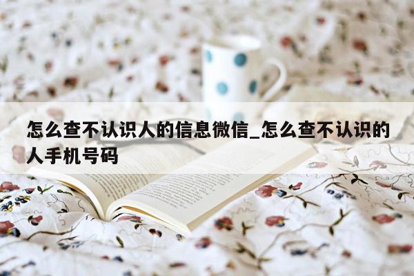 怎么查不认识人的信息微信_怎么查不认识的人手机号码