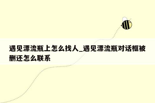 遇见漂流瓶上怎么找人_遇见漂流瓶对话框被删还怎么联系