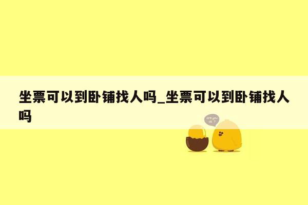 坐票可以到卧铺找人吗_坐票可以到卧铺找人吗