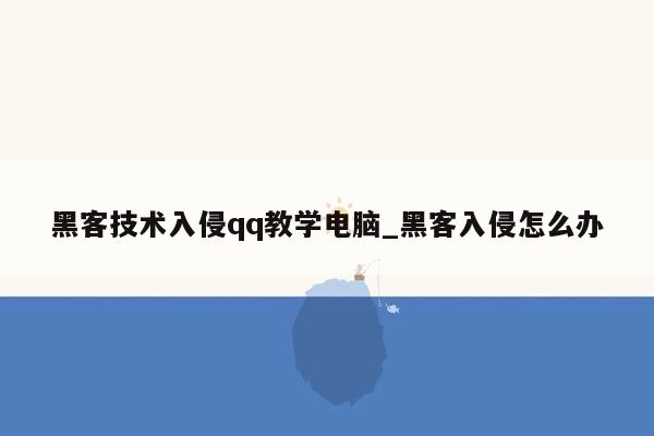 黑客技术入侵qq教学电脑_黑客入侵怎么办