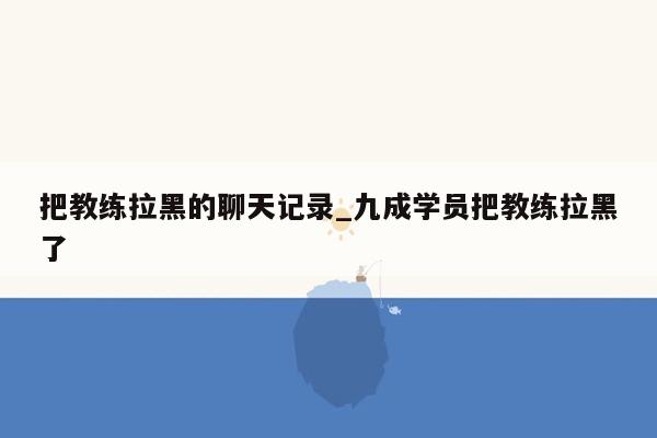 把教练拉黑的聊天记录_九成学员把教练拉黑了