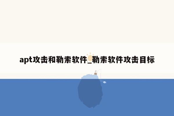 apt攻击和勒索软件_勒索软件攻击目标