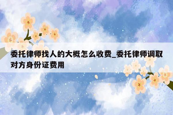 委托律师找人的大概怎么收费_委托律师调取对方身份证费用