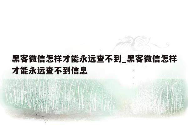 黑客微信怎样才能永远查不到_黑客微信怎样才能永远查不到信息