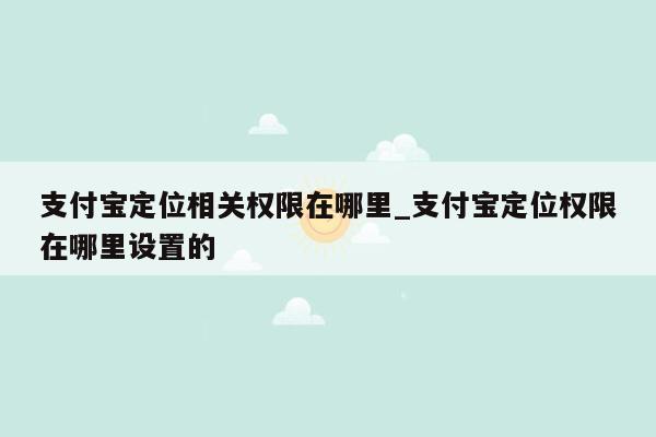 支付宝定位相关权限在哪里_支付宝定位权限在哪里设置的