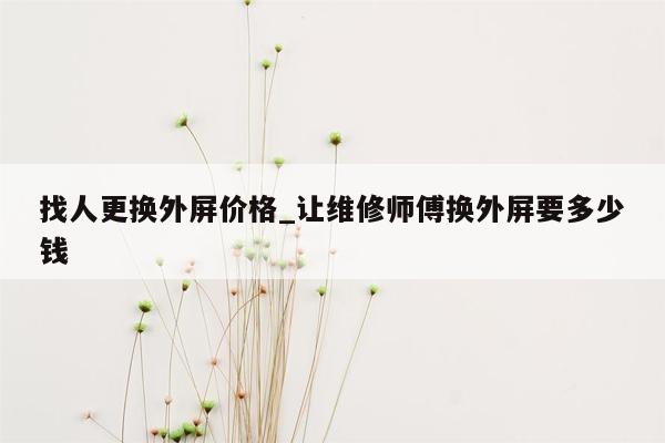 找人更换外屏价格_让维修师傅换外屏要多少钱