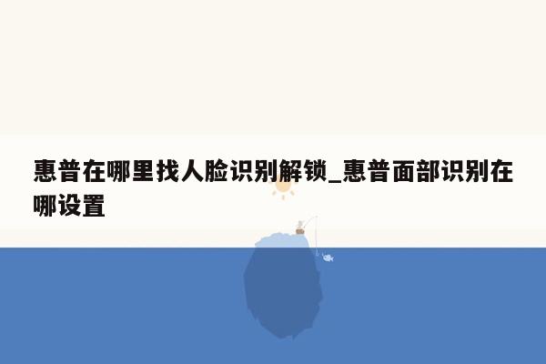 惠普在哪里找人脸识别解锁_惠普面部识别在哪设置