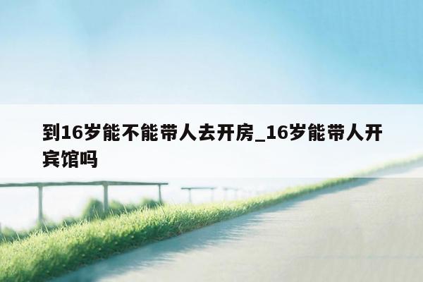 到16岁能不能带人去开房_16岁能带人开宾馆吗