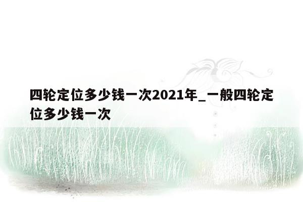 四轮定位多少钱一次2021年_一般四轮定位多少钱一次