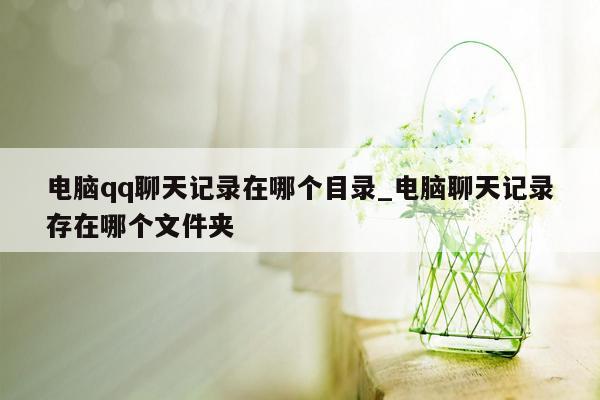 电脑qq聊天记录在哪个目录_电脑聊天记录存在哪个文件夹