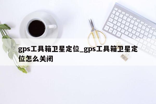 gps工具箱卫星定位_gps工具箱卫星定位怎么关闭