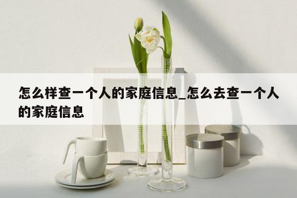 怎么样查一个人的家庭信息_怎么去查一个人的家庭信息