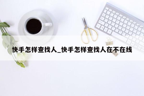 快手怎样查找人_快手怎样查找人在不在线