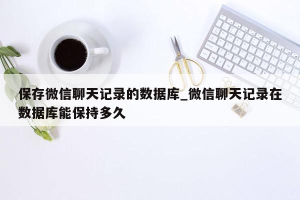 保存微信聊天记录的数据库_微信聊天记录在数据库能保持多久