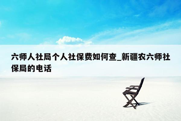 六师人社局个人社保费如何查_新疆农六师社保局的电话