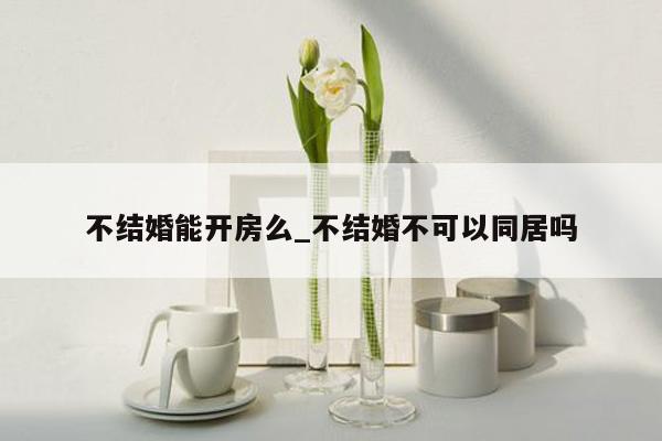 不结婚能开房么_不结婚不可以同居吗