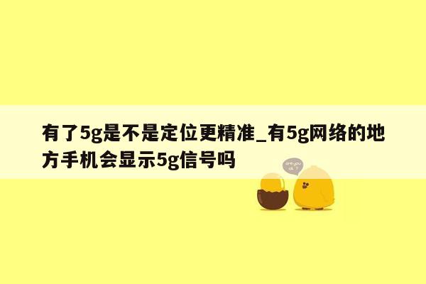 有了5g是不是定位更精准_有5g网络的地方手机会显示5g信号吗