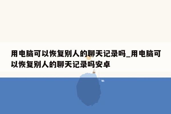 用电脑可以恢复别人的聊天记录吗_用电脑可以恢复别人的聊天记录吗安卓