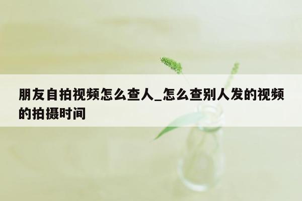 朋友自拍视频怎么查人_怎么查别人发的视频的拍摄时间