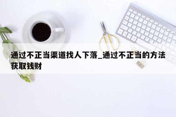 通过不正当渠道找人下落_通过不正当的方法获取钱财