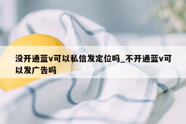 没开通蓝v可以私信发定位吗_不开通蓝v可以发广告吗