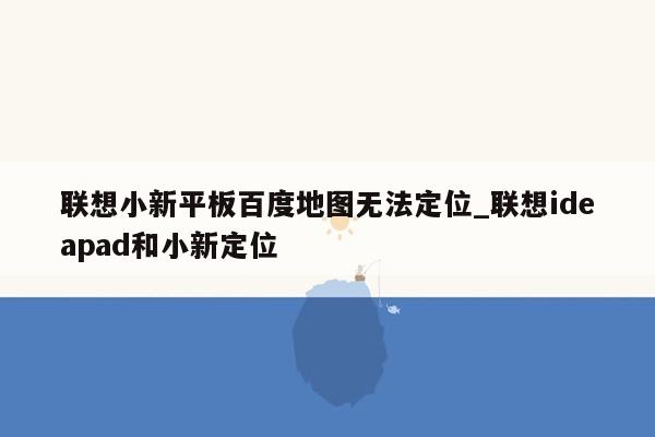 联想小新平板百度地图无法定位_联想ideapad和小新定位