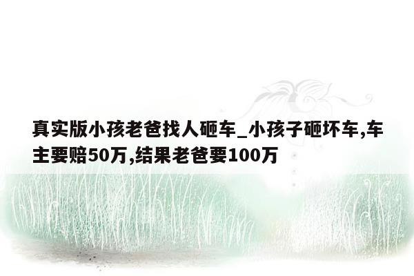 真实版小孩老爸找人砸车_小孩子砸坏车,车主要赔50万,结果老爸要100万