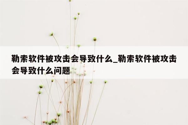 勒索软件被攻击会导致什么_勒索软件被攻击会导致什么问题