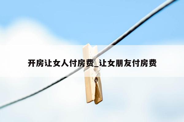 开房让女人付房费_让女朋友付房费