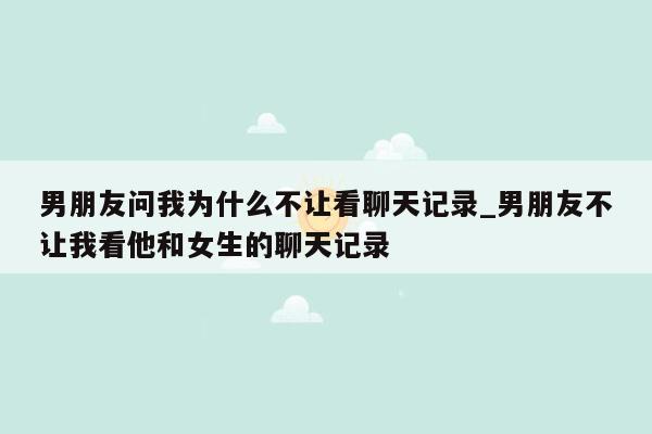 男朋友问我为什么不让看聊天记录_男朋友不让我看他和女生的聊天记录