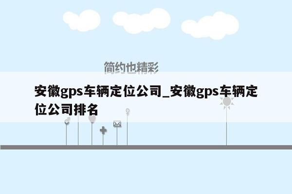 安徽gps车辆定位公司_安徽gps车辆定位公司排名