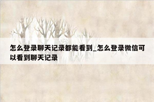 怎么登录聊天记录都能看到_怎么登录微信可以看到聊天记录