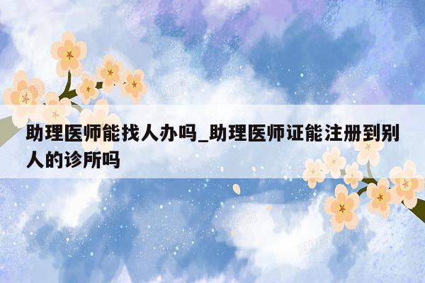 助理医师能找人办吗_助理医师证能注册到别人的诊所吗