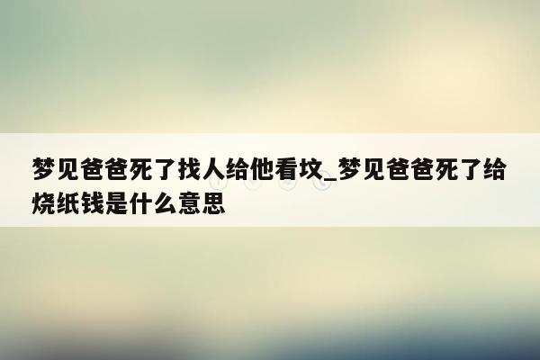梦见爸爸死了找人给他看坟_梦见爸爸死了给烧纸钱是什么意思